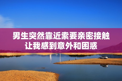 男生突然靠近索要亲密接触让我感到意外和困惑