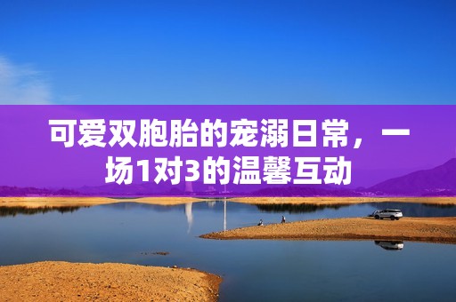 可爱双胞胎的宠溺日常，一场1对3的温馨互动