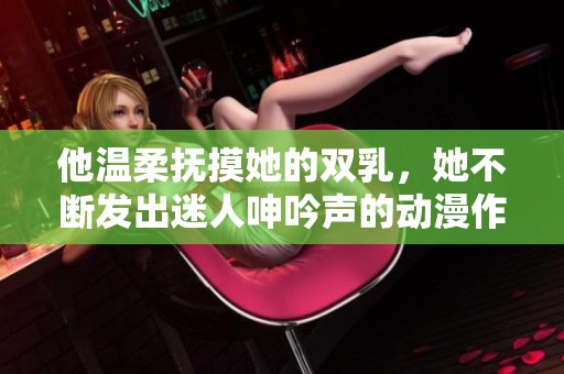 他温柔抚摸她的双乳，她不断发出迷人呻吟声的动漫作品