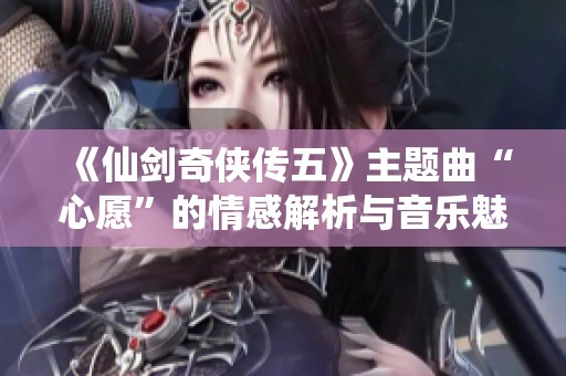 《仙剑奇侠传五》主题曲“心愿”的情感解析与音乐魅力分析