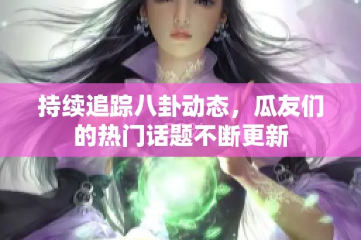 持续追踪八卦动态，瓜友们的热门话题不断更新