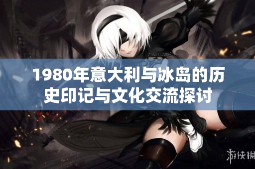 1980年意大利与冰岛的历史印记与文化交流探讨