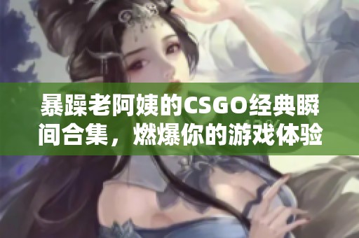 暴躁老阿姨的CSGO经典瞬间合集，燃爆你的游戏体验