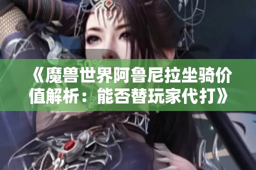 《魔兽世界阿鲁尼拉坐骑价值解析：能否替玩家代打》