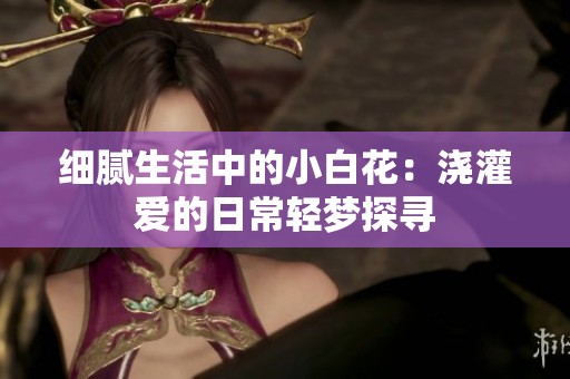 细腻生活中的小白花：浇灌爱的日常轻梦探寻