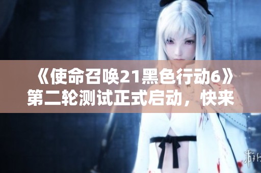 《使命召唤21黑色行动6》第二轮测试正式启动，快来免费体验游戏新玩法！