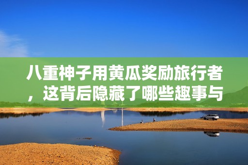 八重神子用黄瓜奖励旅行者，这背后隐藏了哪些趣事与秘密