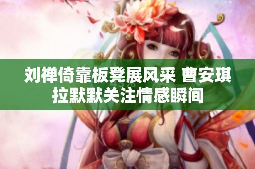 刘禅倚靠板凳展风采 曹安琪拉默默关注情感瞬间