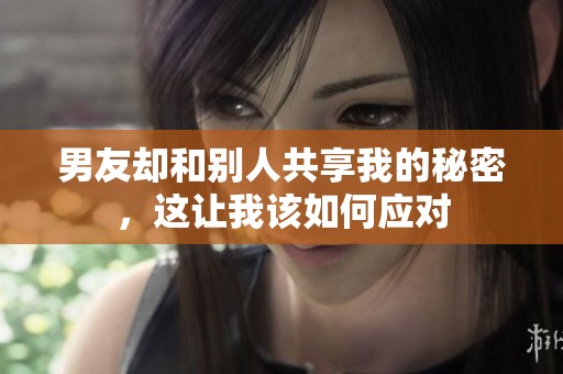 男友却和别人共享我的秘密，这让我该如何应对