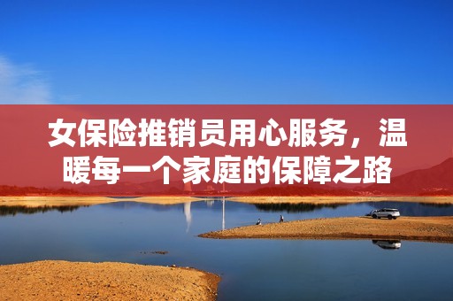 女保险推销员用心服务，温暖每一个家庭的保障之路