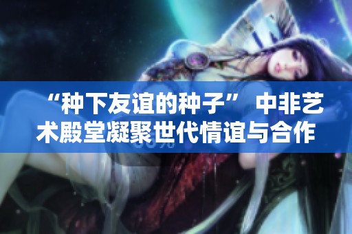 “种下友谊的种子” 中非艺术殿堂凝聚世代情谊与合作