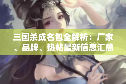 三国杀成名包全解析：厂家、品牌、热帖最新信息汇总