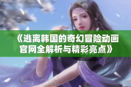 《逃离韩国的奇幻冒险动画官网全解析与精彩亮点》