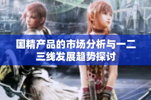 国精产品的市场分析与一二三线发展趋势探讨