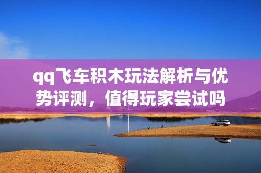qq飞车积木玩法解析与优势评测，值得玩家尝试吗