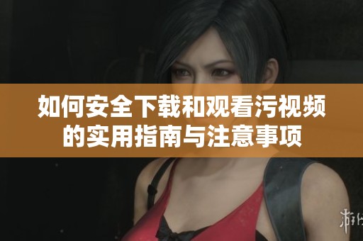 如何安全下载和观看污视频的实用指南与注意事项