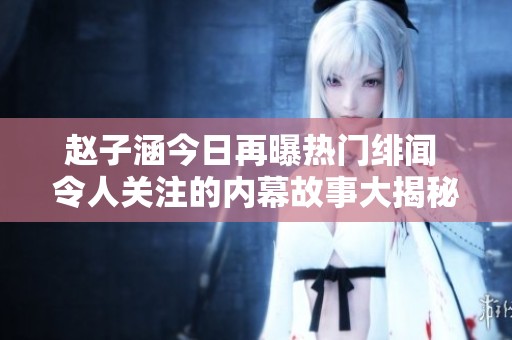赵子涵今日再曝热门绯闻 令人关注的内幕故事大揭秘