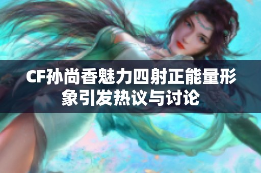 CF孙尚香魅力四射正能量形象引发热议与讨论