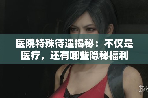 医院特殊待遇揭秘：不仅是医疗，还有哪些隐秘福利