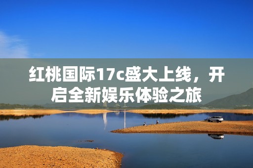 红桃国际17c盛大上线，开启全新娱乐体验之旅