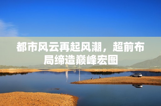 都市风云再起风潮，超前布局缔造巅峰宏图
