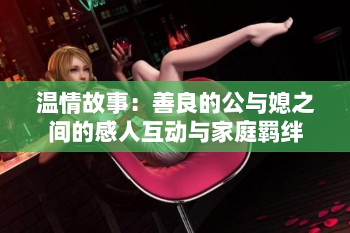 温情故事：善良的公与媳之间的感人互动与家庭羁绊
