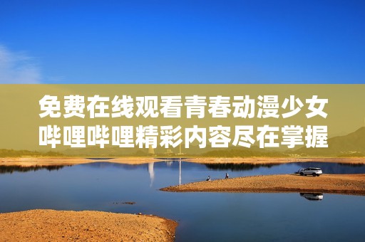 免费在线观看青春动漫少女哔哩哔哩精彩内容尽在掌握之中
