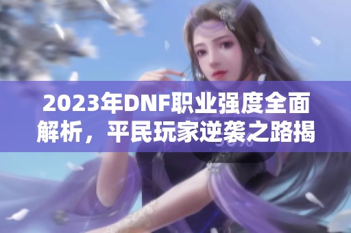 2023年DNF职业强度全面解析，平民玩家逆袭之路揭秘！