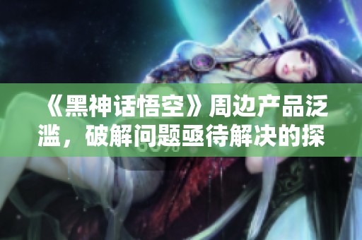 《黑神话悟空》周边产品泛滥，破解问题亟待解决的探讨