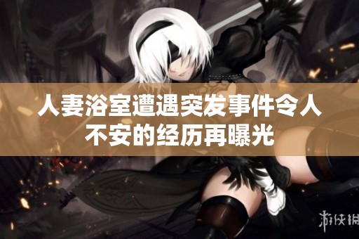 人妻浴室遭遇突发事件令人不安的经历再曝光