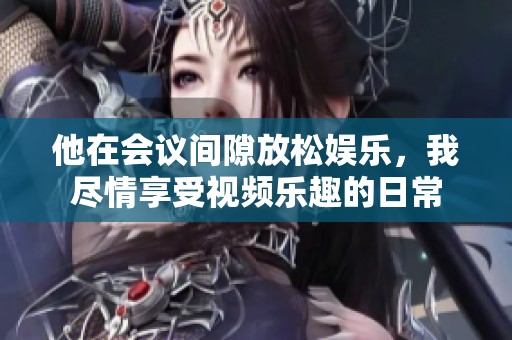 他在会议间隙放松娱乐，我尽情享受视频乐趣的日常