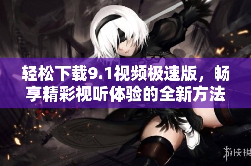 轻松下载9.1视频极速版，畅享精彩视听体验的全新方法