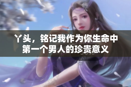 丫头，铭记我作为你生命中第一个男人的珍贵意义