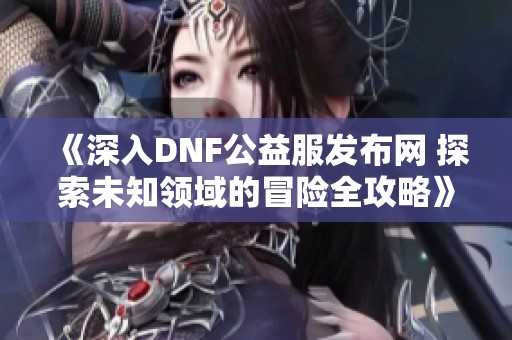 《深入DNF公益服发布网 探索未知领域的冒险全攻略》