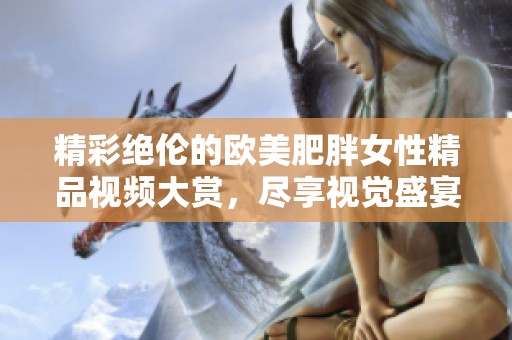 精彩绝伦的欧美肥胖女性精品视频大赏，尽享视觉盛宴