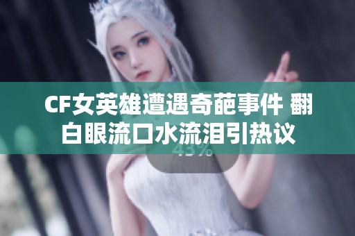 CF女英雄遭遇奇葩事件 翻白眼流口水流泪引热议