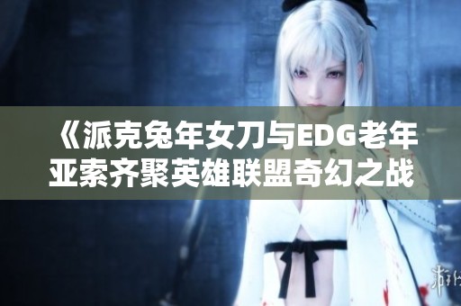 《派克兔年女刀与EDG老年亚索齐聚英雄联盟奇幻之战》