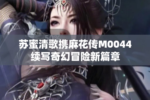 苏蜜清歌携麻花传M0044续写奇幻冒险新篇章
