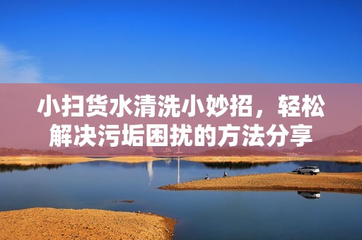 小扫货水清洗小妙招，轻松解决污垢困扰的方法分享