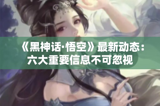 《黑神话·悟空》最新动态：六大重要信息不可忽视