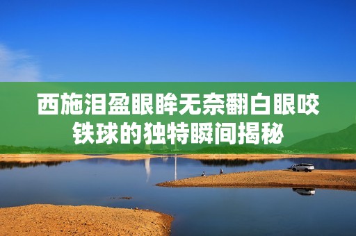 西施泪盈眼眸无奈翻白眼咬铁球的独特瞬间揭秘