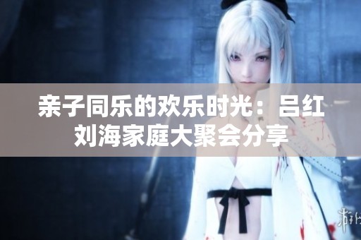 亲子同乐的欢乐时光：吕红刘海家庭大聚会分享