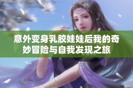 意外变身乳胶娃娃后我的奇妙冒险与自我发现之旅