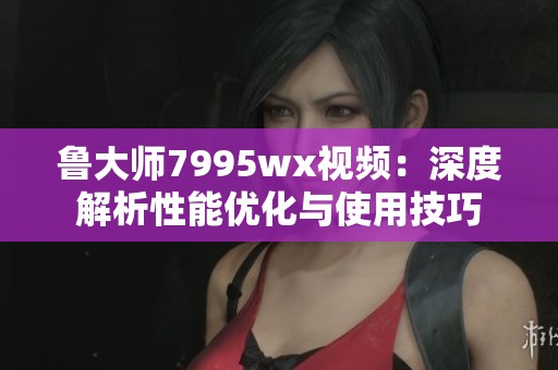 鲁大师7995wx视频：深度解析性能优化与使用技巧