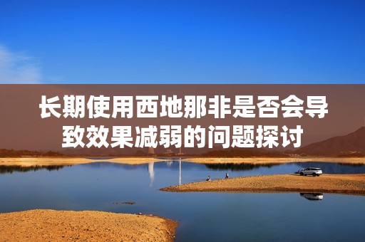 长期使用西地那非是否会导致效果减弱的问题探讨