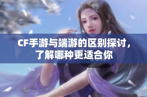 CF手游与端游的区别探讨，了解哪种更适合你