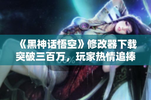 《黑神话悟空》修改器下载突破三百万，玩家热情追捧体验新玩法