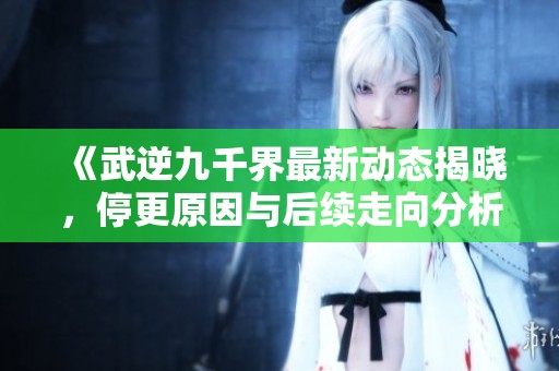 《武逆九千界最新动态揭晓，停更原因与后续走向分析》