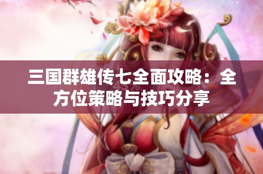 三国群雄传七全面攻略：全方位策略与技巧分享