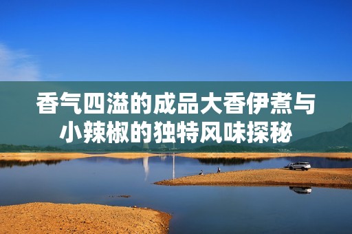香气四溢的成品大香伊煮与小辣椒的独特风味探秘
